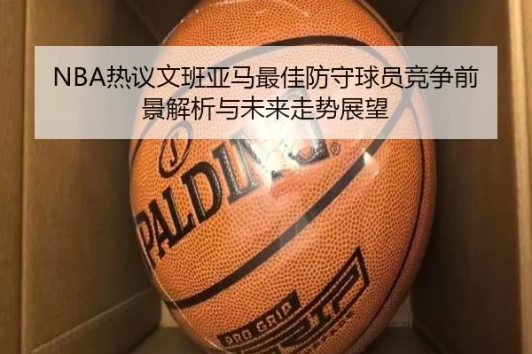NBA热议文班亚马最佳防守球员竞争前景解析与未来走势展望