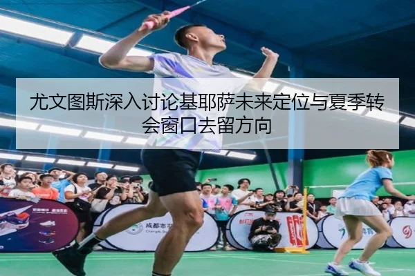 尤文图斯深入讨论基耶萨未来定位与夏季转会窗口去留方向